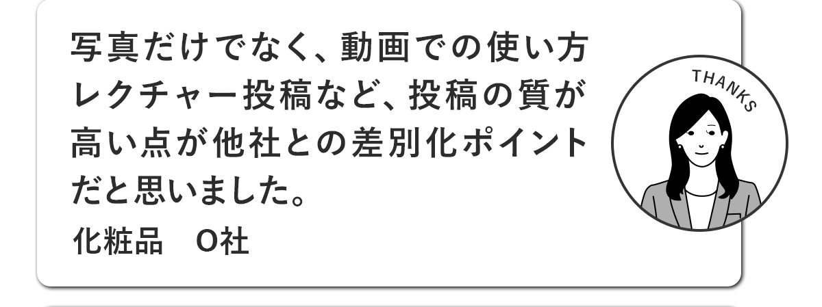 写真だけでなく、動画での使い方レクチャー投稿など、投稿の質が高い点が他社との差別化ポイントだと思いました。