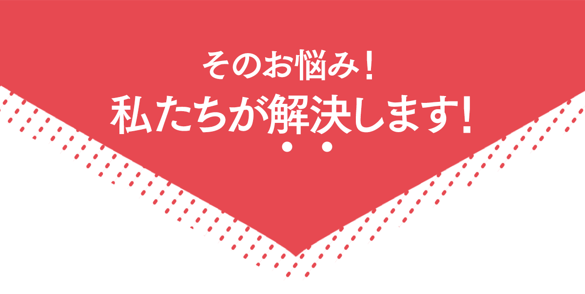 そのお悩み！私たちが解決します！