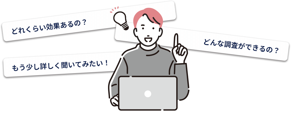 どれくらい効果あるの？どんな調査ができるの？もう少し詳しく聞いてみたい！